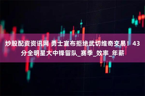 炒股配资资讯网 勇士宣布拒绝武切维奇交易！43分全明星大中锋留队_赛季_效率_年薪