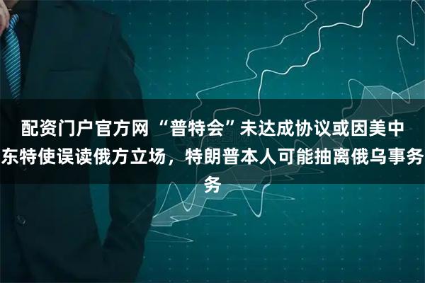 配资门户官方网 “普特会”未达成协议或因美中东特使误读俄方立场，特朗普本人可能抽离俄乌事务