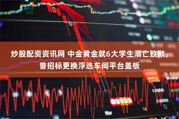 炒股配资资讯网 中金黄金就6大学生溺亡致歉，曾招标更换浮选车间平台盖板