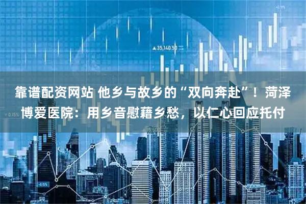 靠谱配资网站 他乡与故乡的“双向奔赴”!菏泽博爱医院:用乡音慰藉乡愁,以仁心回应托付